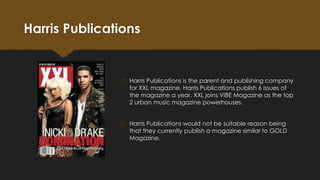 Harris Publications

 Harris Publications is the parent and publishing company
for XXL magazine. Harris Publications publish 6 issues of
the magazine a year. XXL joins VIBE Magazine as the top
2 urban music magazine powerhouses.
 Harris Publications would not be suitable reason being
that they currently publish a magazine similar to GOLD
Magazine.

 