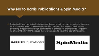 Why No to Harris Publications & Spin Media?

 For both of these magazine institutions, publishing more than one magazine of the same
type of content would not be a smart decision for them. This is due to the fact that
publishing magazine entails high cost in terms of printing. For example VIBE Magazine
nearly went bust in 2007 because they were unable to cover the cost of magazine.

 