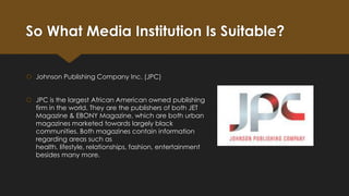 So What Media Institution Is Suitable?
 Johnson Publishing Company Inc. (JPC)
 JPC is the largest African American owned publishing
firm in the world. They are the publishers of both JET
Magazine & EBONY Magazine, which are both urban
magazines marketed towards largely black
communities. Both magazines contain information
regarding areas such as
health, lifestyle, relationships, fashion, entertainment
besides many more.

 