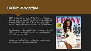 EBONY Magazine
 EBONY Magazine was the first of the two magazines
to be published by JPC. The first issue was published
back in 1945. Since then JPC have continued to
publish urban information concerning various topics.
 Due to growing demand for the magazine in the UK,
JPC have started to distribute the magazine within
the UK since late 2008.

 EBONY Magazine is a magazine that is published on
a monthly basis around the world.

 