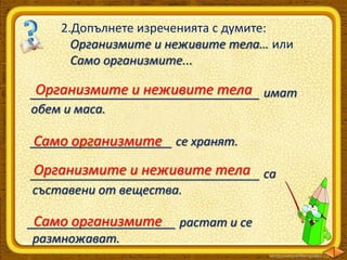 2.Допълнете изреченията с думите:
Организмите и неживите тела… или
Само организмите...

Организмите и неживите тела
__________________________________ имат
обем и маса.
_____________________ се хранят.
Само организмите

Организмите и неживите тела
__________________________________ са
съставени от вещества.
Само организмите
______________________ растат и се
размножават.

 