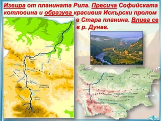 Извира от планината Рила. Пресича Софийската
котловина и образува красивия Искърски пролом
в Стара планина. Влива се
в р. Дунав.

 