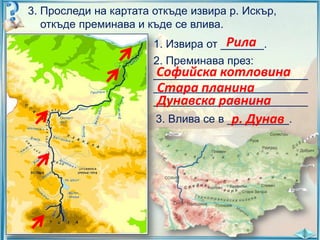 3. Проследи на картата откъде извира р. Искър,
откъде преминава и къде се влива.

Рила
1. Извира от _______.
2. Преминава през:
Софийска котловина
_________________________
_________________________
Стара планина
_________________________
Дунавска равнина
3. Влива се в __________.
р. Дунав

 