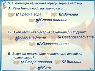 9. С помощта на картата огради верния отговор.
А. Река Янтра води началото си от:

а/ Средна гора

б/ Витоша

в/ Стара планина
Б. В коя част на България се намира р. Струма?

а/ Югозападната

б/ Северозападната

в/ Югоизточната
В. В коя от посочените планини има красиви и
чисти езера?

а/ Стара планина
в/ Рила

б/ Витоша

 