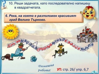 10. Реши задачата, като последователно напишеш
в квадратчетата.
2.
преминаваща през
6. Река, на която е разположениград Русе.
4. Река, извиращаеот Рила и проломяваща
1.
на която разположен протичаща
3. Най-дългата река, Витоша се в Черно
извираща от вливаща красивият
5.
Горнотракийската низина.
град Велико Търново.
Стара планина.
на юг.
море.

Д

ун

а в М ар

и

ца

Ст р

аИ

ум

к ъ рК
с

ам

чи

ра
я Я нт

УТ: стр. 26/ упр. 6,7

 