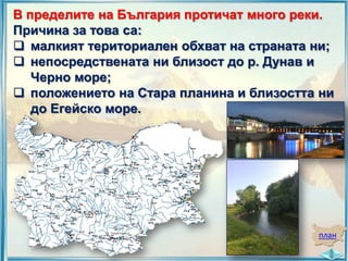 В пределите на България протичат много реки.
Причина за това са:
 малкият териториален обхват на страната ни;
 непосредствената ни близост до р. Дунав и
Черно море;
 положението на Стара планина и близостта ни
до Егейско море.

план

 