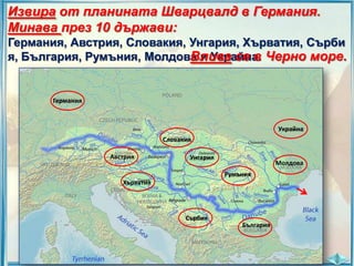 Извира от планината Шварцвалд в Германия.
Минава през 10 държави:
Германия, Австрия, Словакия, Унгария, Хърватия, Сърби
я, България, Румъния, Молдова и Украйна. Черно море.
Влива се в

Германия

Украйна
Словакия

Австрия

Унгария

Молдова
Румъния

Хърватия

Сърбия
България

 