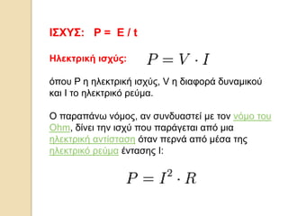 ΙΣΧΥΣ: P = E / t
Hλεκτρική ισχύς:
όποσ P η ηλεκηρική ιζτύς, V η διαθορά δσναμικού
και I ηο ηλεκηρικό ρεύμα.
Ο παραπάνω νόμος, αν ζσνδσαζηεί με ηον νόμο ηοσ
Ohm, δίνει ηην ιζτύ ποσ παράγεηαι από μια
ηλεκηρική ανηίζηαζη όηαν περνά από μέζα ηης
ηλεκηρικό ρεύμα ένηαζης I:

 