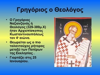Γρηγόριος ο Θεολόγος
• Ο Γρηγόριος
Ναζιανζηνός ή
Θεολόγος (329-389μ.Χ)
ήταν Αρχιεπίσκοπος
Κωσταντινουπόλεως
τον 4ο αιώνα.
• Θεωρείται ως ο πιο
ταλαντούχος ρήτορας
μεταξύ των Πατέρων
της Εκκλησίας .
• Γιορτάζει στις 25
Ιανουαρίου.

 