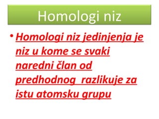 Homologi niz
• Homologi niz jedinjenja je
niz u kome se svaki
naredni član od
predhodnog razlikuje za
istu atomsku grupu

 