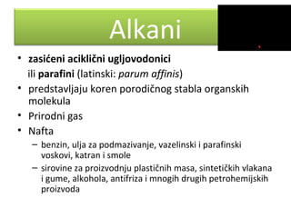 Alkani
• zasićeni aciklični ugljovodonici
ili parafini (latinski: parum affinis)
• predstavljaju koren porodičnog stabla organskih
molekula
• Prirodni gas
• Nafta
– benzin, ulja za podmazivanje, vazelinski i parafinski
voskovi, katran i smole
– sirovine za proizvodnju plastičnih masa, sintetičkih vlakana
i gume, alkohola, antifriza i mnogih drugih petrohemijskih
proizvoda

 