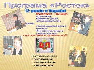 Можливості
•розвиток дитини;

програми:

•збереження здоров'я;
•цілісне сприйняття світу
дитиною;

•успішна соціалізація дитини в
:
суспільстві;
•безпроблемний перехід на
профільне навчання;

стабільне бажання дитини вчитися!!!

Результати навчання
• самонавчання

• самоорганізація
• саморозвиток

 