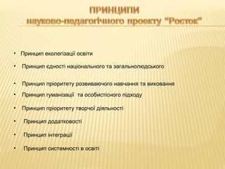 • Принцип екологізації освіти
•

Принцип єдності національного та загальнолюдського

•

Принцип пріоритету розвиваючого навчання та виховання

•

Принцип гуманізації та особистісного підходу

•

Принцип пріоритету творчої діяльності

•

Принцип додатковості

•

Принцип інтеграції

•

Принцип системності в освіті

 