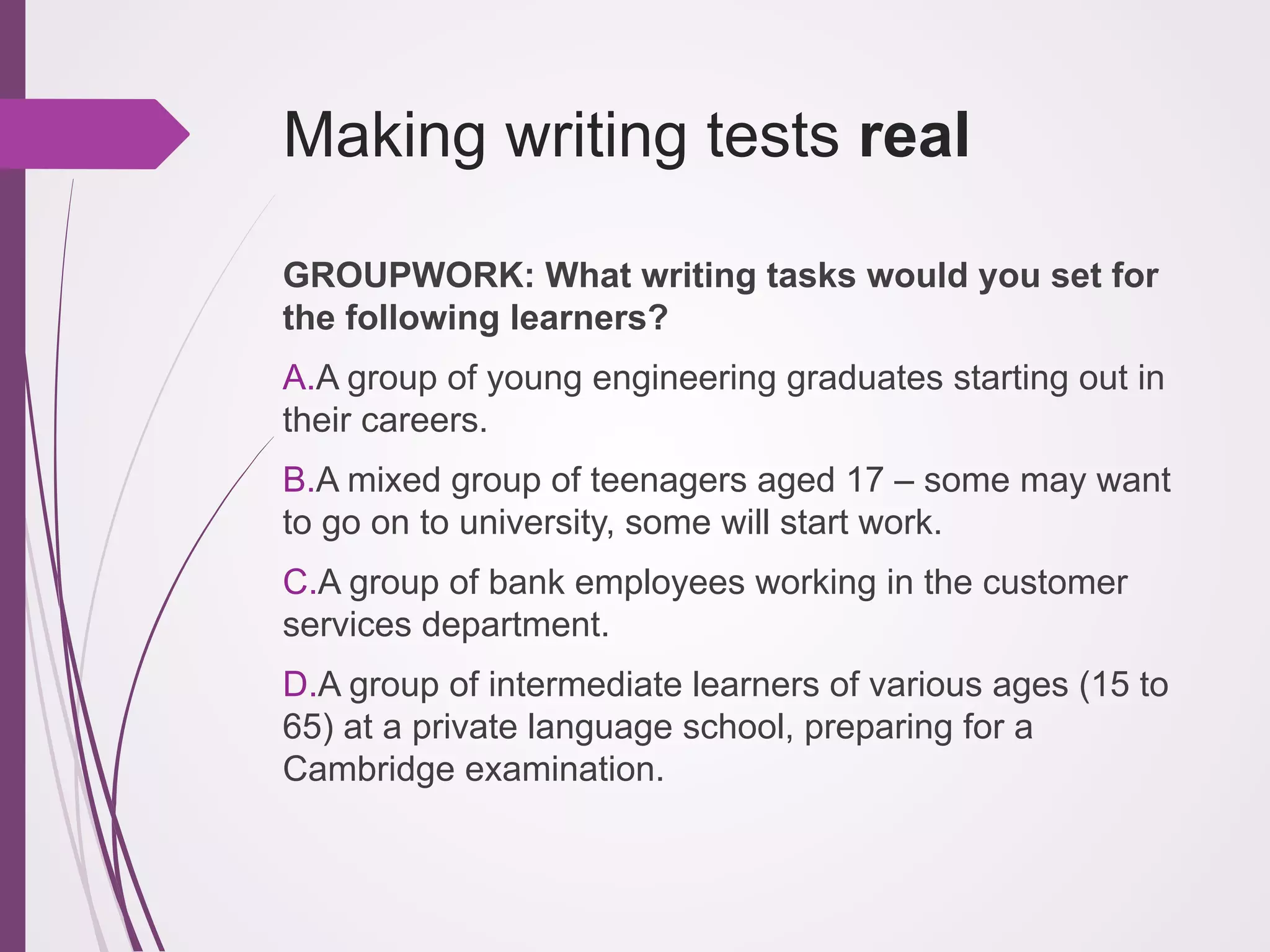 Making writing tests real
GROUPWORK: What writing tasks would you set for
the following learners?
A. A group of young engineering graduates starting out in
their careers.
B. A mixed group of teenagers aged 17 – some may want
to go on to university, some will start work.
C. A group of bank employees working in the customer
services department.
D. A group of intermediate learners of various ages (15 to
65) at a private language school, preparing for a
Cambridge examination.

 