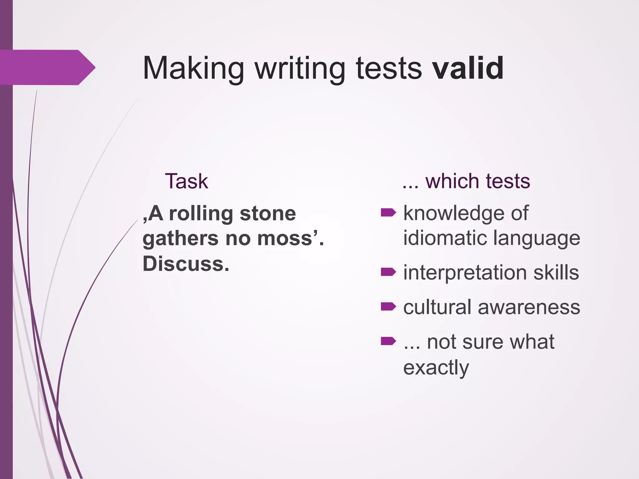 Making writing tests valid

Task
‚A rolling stone
gathers no moss’.
Discuss.

... which tests
! knowledge of
idiomatic language
! interpretation skills
! cultural awareness
! ... not sure what
exactly

 