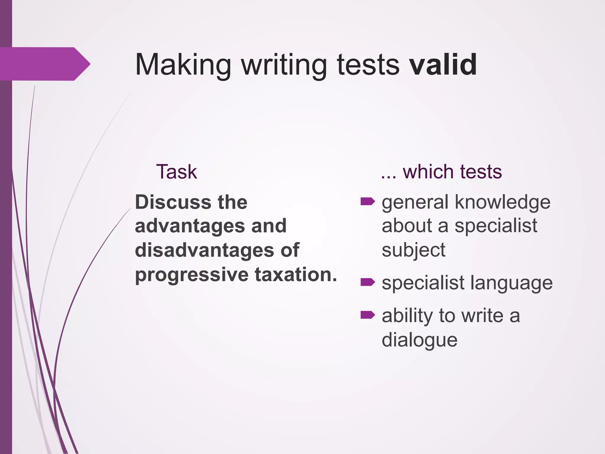 Making writing tests valid

Task
Discuss the
advantages and
disadvantages of
progressive taxation.

... which tests
! general knowledge
about a specialist
subject
! specialist language
! ability to write a
dialogue

 
