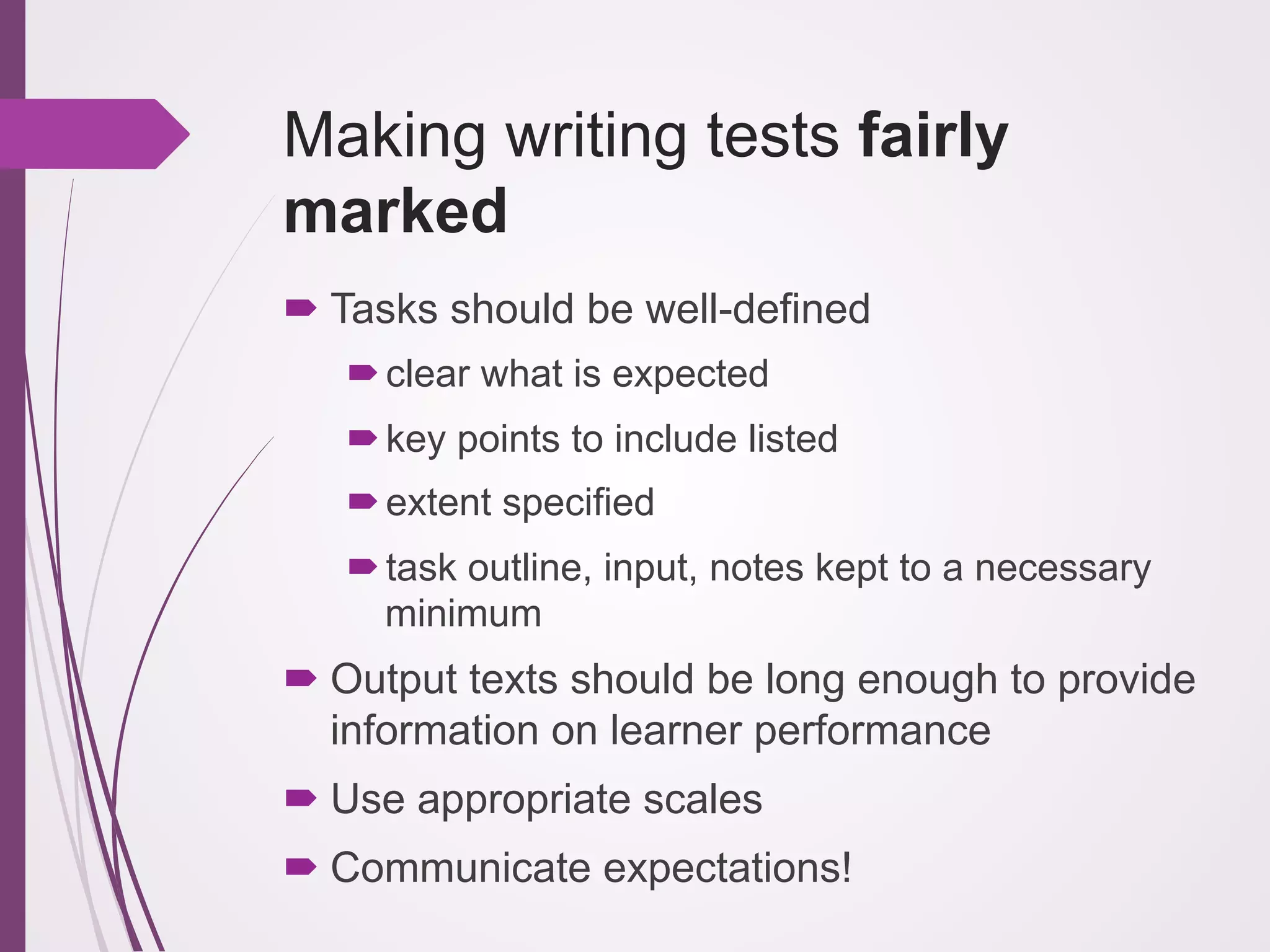 Making writing tests fairly
marked
! Tasks should be well-defined
! clear what is expected
! key points to include listed
! extent specified
! task outline, input, notes kept to a necessary
minimum

! Output texts should be long enough to provide
information on learner performance
! Use appropriate scales
! Communicate expectations!

 