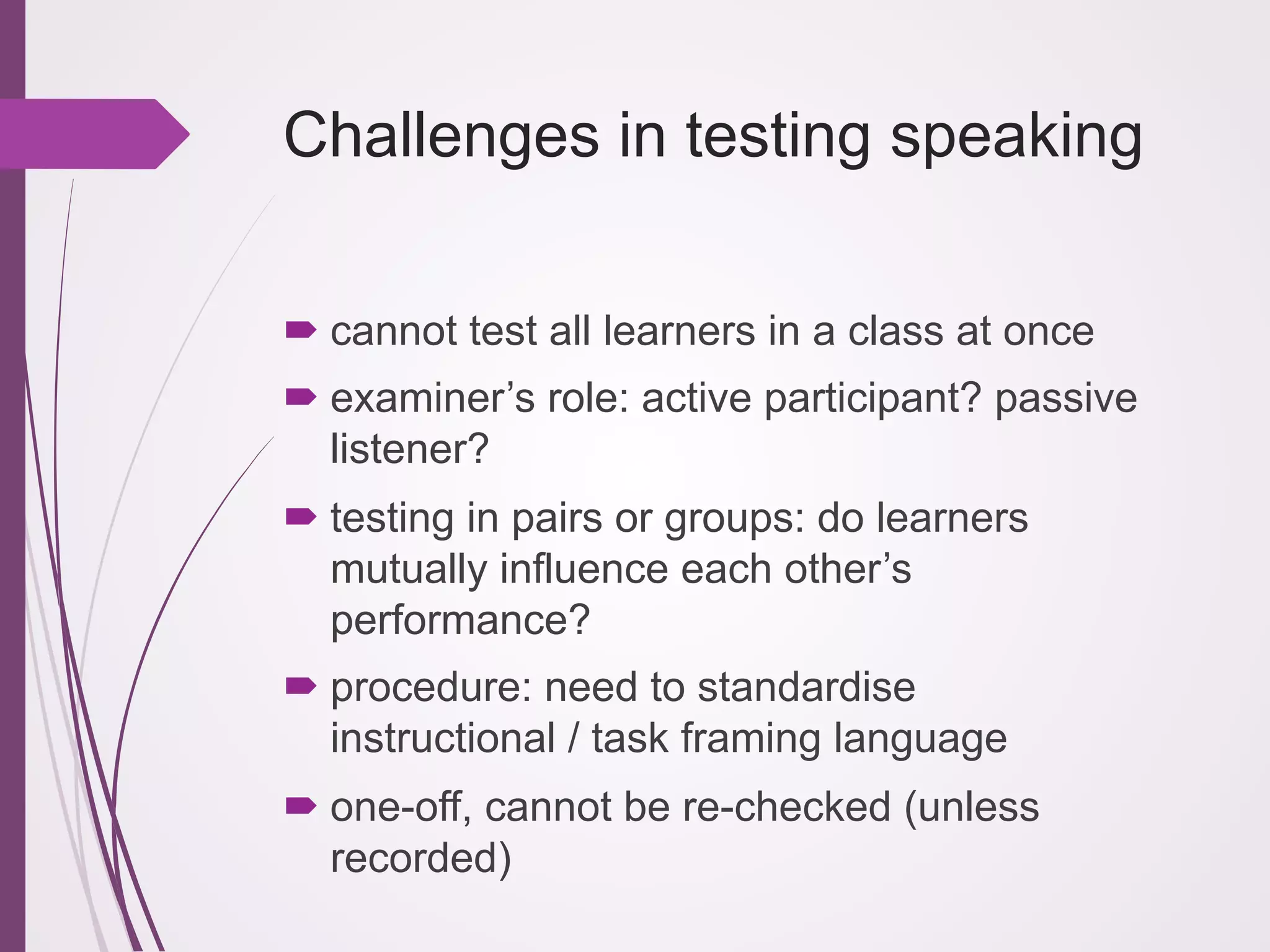 Challenges in testing speaking
! cannot test all learners in a class at once
! examiner’s role: active participant? passive
listener?
! testing in pairs or groups: do learners
mutually influence each other’s
performance?
! procedure: need to standardise
instructional / task framing language
! one-off, cannot be re-checked (unless
recorded)

 