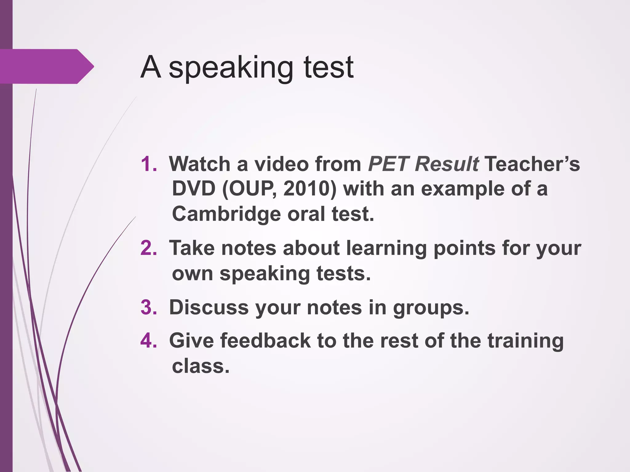 A speaking test
1.  Watch a video from PET Result Teacher’s
DVD (OUP, 2010) with an example of a
Cambridge oral test.
2.  Take notes about learning points for your
own speaking tests.
3.  Discuss your notes in groups.
4.  Give feedback to the rest of the training
class.

 