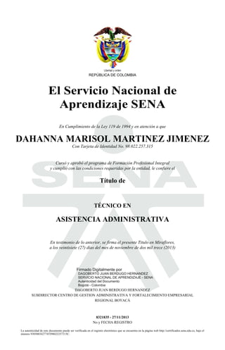 Libertad y orden

REPÚBLICA DE COLOMBIA

El Servicio Nacional de
Aprendizaje SENA

S
En Cumplimiento de la Ley 119 de 1994 y en atención a que

DAHANNA MARISOL MARTINEZ JIMENEZ
Con Tarjeta de Identidad No. 98.022.257.315

Cursó y aprobó el programa de Formación Profesional Integral
y cumplió con las condiciones requeridas por la entidad, le confiere el

Título de

TÉCNICO EN

ASISTENCIA ADMINISTRATIVA

2013.11.28

08:32:53

En testimonio de lo anterior, se firma el presente Titulo en Miraflores,
a los veintisiete (27) días del mes de noviembre de dos mil trece (2013)

Firmado Digitalmente por

DAGOBERTO JUAN BERDUGO HERNANDEZ
SERVICIO NACIONAL DE APRENDIZAJE - SENA
Autenticidad del Documento
Bogotá - Colombia

DAGOBERTO JUAN BERDUGO HERNANDEZ
SUBDIRECTOR CENTRO DE GESTION ADMINISTRATIVA Y FORTALECIMIENTO EMPRESARIAL
REGIONAL BOYACÁ

8321835 - 27/11/2013
No y FECHA REGISTRO

La autenticidad de este documento puede ser verificada en el registro electrónico que se encuentra en la página web http://certificados.sena.edu.co, bajo el
número 930500342774TI98022257315C.

 