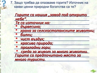7. Защо трябва да опазваме горите? Източник на
какви ценни природни богатства са те?
________________________________________
Горите са нашия „завод под открито
________________________________________
небе“.
Те са източник на:
________________________________________
 дървесина;
________________________________________
 храна за селскостопанските животни;
________________________________________
 билки;
________________________________________
 чист въздух;
________________________________________
 красива природа;
________________________________________
 прохладни гори;
________________________________________
 среда за живот за много животни.
________________________________________
________________________________________
Горите са предпочитано място за
________________________________________
много туристи.

 