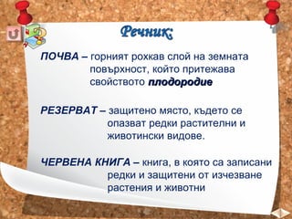 ПОЧВА – горният рохкав слой на земната
повърхност, който притежава
свойството плодородие
РЕЗЕРВАТ – защитено място, където се
опазват редки растителни и
животински видове.
ЧЕРВЕНА КНИГА – книга, в която са записани
редки и защитени от изчезване
растения и животни

 