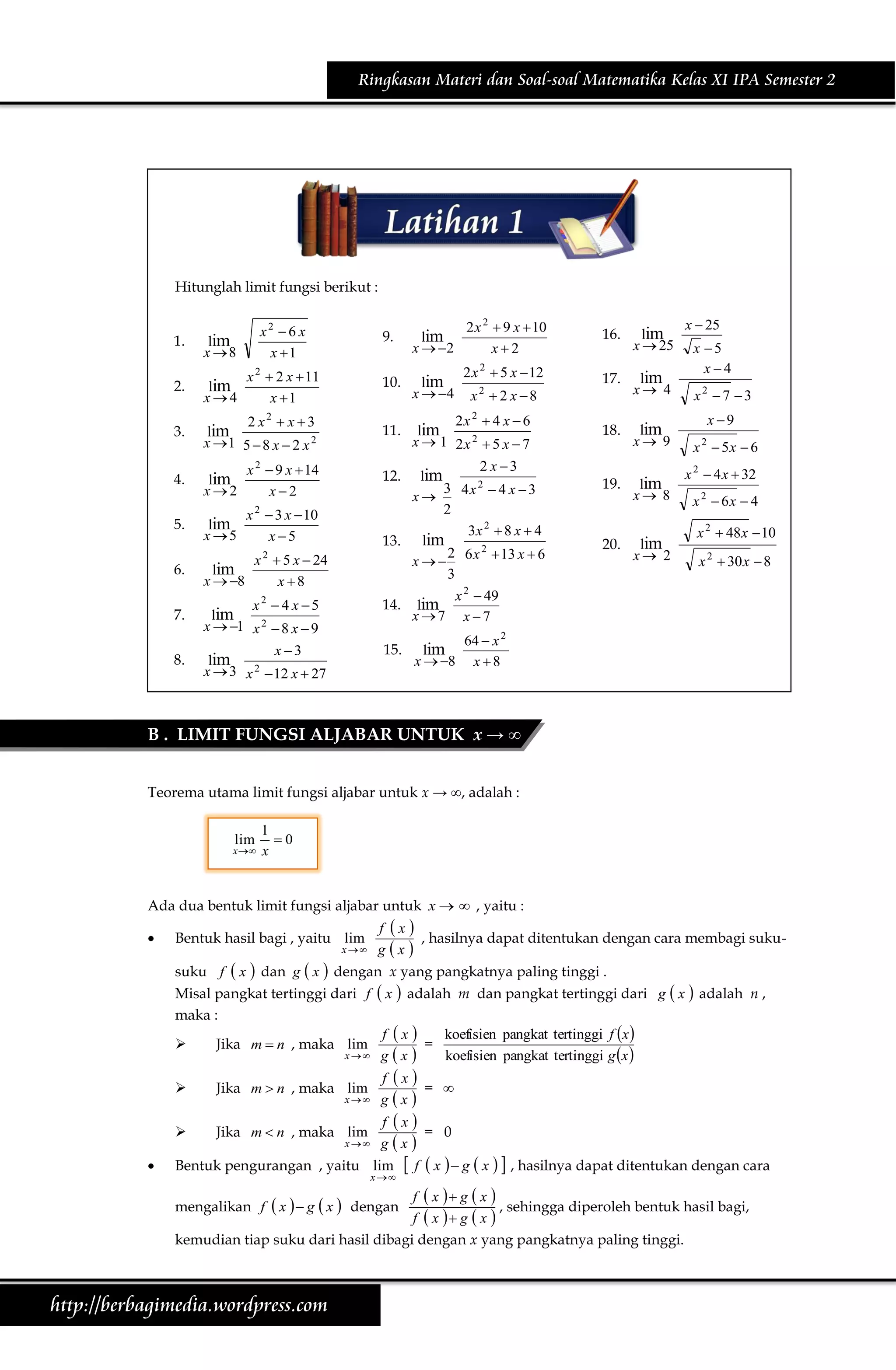 Ringkasan Materi dan Soal-soal Matematika Kelas XI IPA Semester 2

Hitunglah limit fungsi berikut :

1.

x2  6 x
x 1

lim
x 8

9.

lim
x  2

2 x 2  9 x  10
x2

16.

lim
x  25

2 x  5 x  12

17.

lim
x 4

18.

lim
x 9

19.

lim
x 8

20.

lim
x 2

2

2.

lim
x4

x 2  2 x  11
x 1

10.

lim
x  4

3.

2 x2  x  3
lim
x 1 5  8 x  2 x 2

11.

2x 2  4 x  6
lim
x  1 2x 2  5 x  7

4.

lim
x2

x  9 x  14
x2

12.

5.

x 2  3 x  10
lim
x 5
x 5

2 x3
lim
2
3 4x  4 x  3
x
2
3x 2  8 x  4
13. lim
2
2
x   6 x  13 x  6
3
x 2  49
14. lim
x7 x 7

2

6.
7.
8.

lim
x  8

x2  2 x 8

x 2  5 x  24
x 8

x2  4 x 5
lim
x  1 x 2  8 x  9
x 3
lim
2
x  3 x  12 x  27

15.

lim
x  8

x  25
x 5
x4

x2  7 3

x 9
x 2  5x  6
x 2  4 x  32
x 2  6x  4

x 2  48 x  10
x 2  30 x  8

64  x 2
x 8

B . LIMIT FUNGSI ALJABAR UNTUK x → ∞
Teorema utama limit fungsi aljabar untuk x → ∞, adalah :
lim

x 

1
0
x

Ada dua bentuk limit fungsi aljabar untuk x   , yaitu :


Bentuk hasil bagi , yaitu lim

x

f x
, hasilnya dapat ditentukan dengan cara membagi sukugx

 x  dan g  x  dengan x yang pangkatnya paling tinggi .
Misal pangkat tertinggi dari f  x  adalah m dan pangkat tertinggi dari
suku f
maka :



Jika m  n , maka lim




Jika m  n , maka lim

Jika m  n , maka lim

x

x

x

g  x  adalah n ,

f x
koefisien pangkat tertinggi f x 
=
gx
koefisien pangkat tertinggi g x 
f x
= 
gx
f x
= 0
gx

Bentuk pengurangan , yaitu lim

x 

 f  x   g  x   , hasilnya dapat ditentukan dengan cara

f  x  g  x 
, sehingga diperoleh bentuk hasil bagi,
f  x  g  x 
kemudian tiap suku dari hasil dibagi dengan x yang pangkatnya paling tinggi.
mengalikan f  x   g  x  dengan

http://berbagimedia.wordpress.com

 