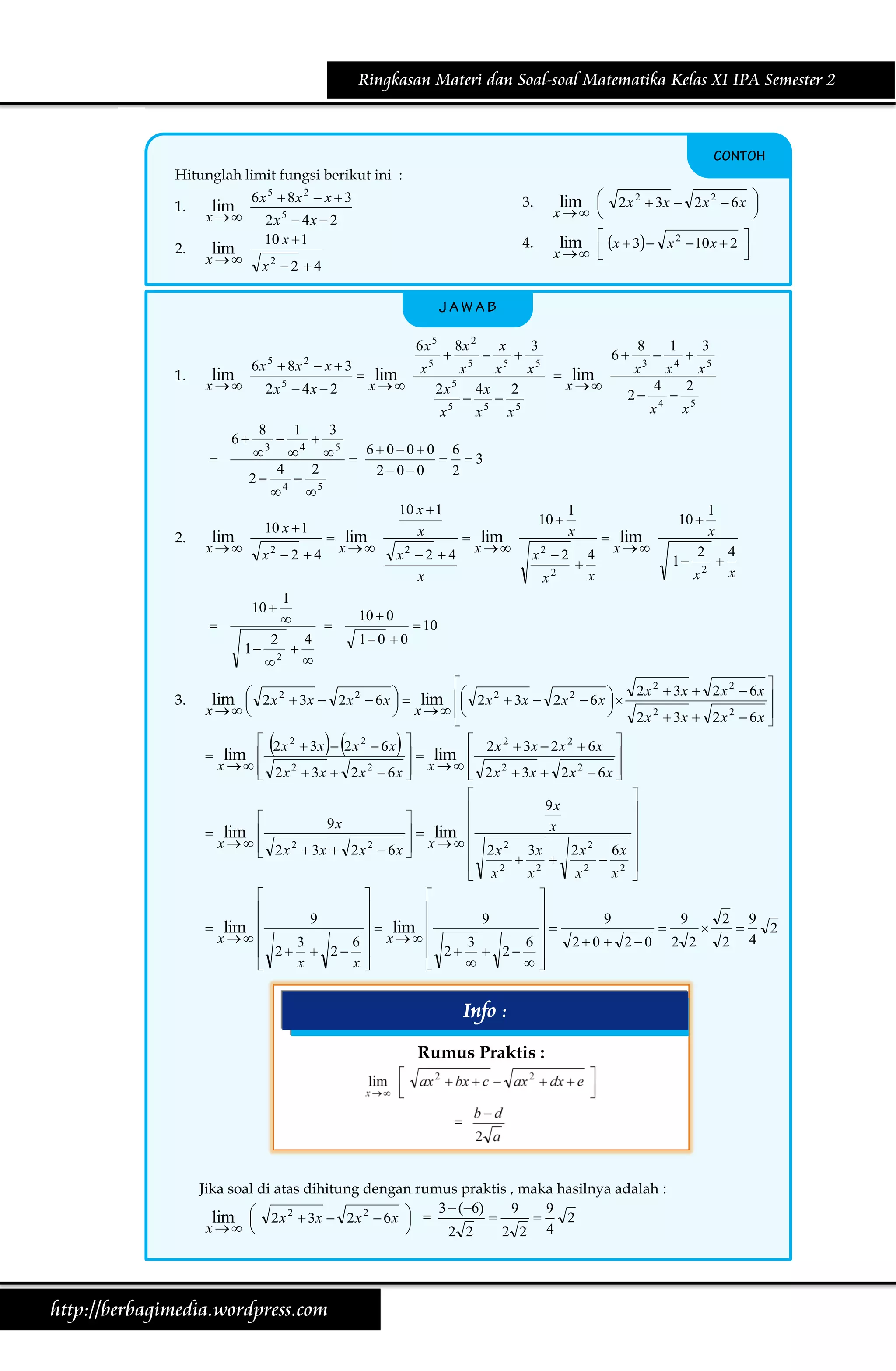 Ringkasan Materi dan Soal-soal Matematika Kelas XI IPA Semester 2

Hitunglah limit fungsi berikut ini :
1.
2.

3.

x 

2x  4x  2
10 x  1

lim

x 

x2  2  4

6 x  8x  x  3
5

lim

x

2

2x 5  4x  2



lim

x

x

5



6

8



1

8x 2
x

2x 5
x

5

5





x
x

4x
x

5



3



4


1

3.

2
2

x

x

2 x 2  3x  2 x 2  6 x 



6

5



8
x

lim

x

3

2

5

1



x
4
x

4

4





3
x5

2
x5

3



1


3

2





4



10  0
1 0  0

10 

1
x

x2  2
x2

x
10 



5

5  6  0  0  0  6  3
4
2
200
2
2 4  5


10 x  1
10 x  1
x
lim
 lim
 lim
x  x2  2  4 x  x2  2  4 x 


2.

lim  x  3  x 2  10 x  2 

x  



5

6x 5
1.

lim 

x  

4.

6 x 5  8x 2  x  3

lim

10 
4

x

 lim
x

1

2
x

2

1
x


4
x

 10


2 x 2  3x  2 x 2  6 x 

lim  2 x 2  3x  2 x 2  6 x   lim  2 x 2  3x  2 x 2  6 x  





x  






 



x   




2 x 2  3x  2 x 2  6 x 


 2 x 2  3x  2 x 2  6 x 
 2 x 2  3x  2 x 2  6 x 
  lim 

x    2 x 2  3x  2 x 2  6 x  x    2 x 2  3x  2 x 2  6 x 





lim 


 lim 
x 



 lim 
x 





9x



9x


x
  lim 

x
2
2
2
2
2 x  3x  2 x  6 x 
3x
2x
6x 
 2x

 2 
 2 

2
x
x2
x 
 x






9
9
9
9
2 9
  lim 




2
 x 

3
6
3
6
20  20 2 2
2 4
2  2 
 2  2 
x
x




Info :
Rumus Praktis :

=

Jika soal di atas dihitung dengan rumus praktis , maka hasilnya adalah :
3  (6)
9
9


2
lim  2 x 2  3x  2 x 2  6 x  =


x  

2 2
2 2 4

http://berbagimedia.wordpress.com

 