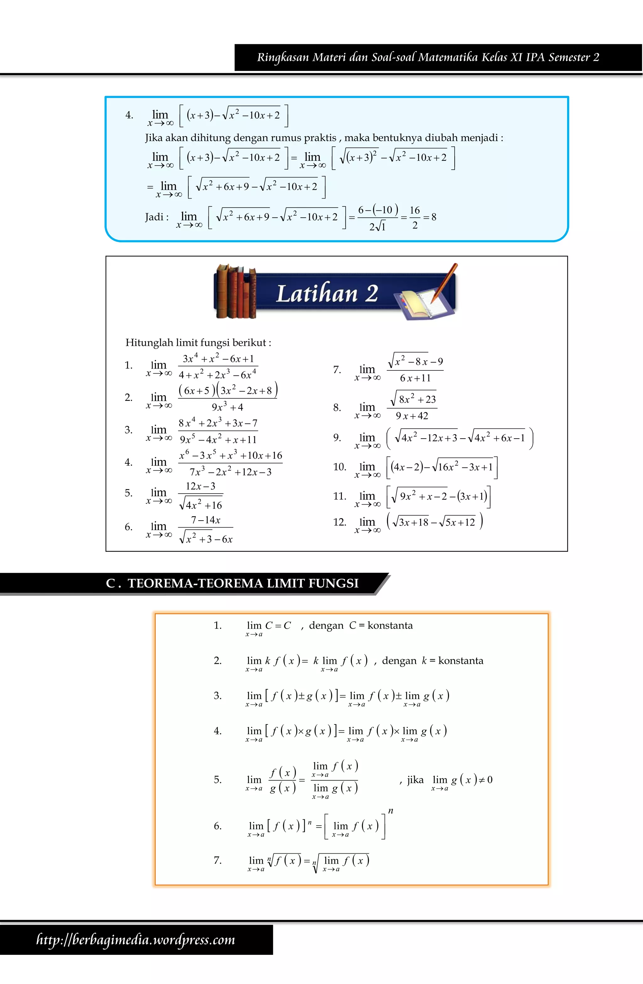 Ringkasan Materi dan Soal-soal Matematika Kelas XI IPA Semester 2

4.

lim  x  3  x 2  10 x  2 

x  


Jika akan dihitung dengan rumus praktis , maka bentuknya diubah menjadi :
lim  x  3  x 2  10 x  2   lim  x  32  x 2  10 x  2 

 x  
x  




 lim 
x  


Jadi :

x 2  6 x  9  x 2  10 x  2 



6  10  16
lim  x 2  6 x  9  x 2  10 x  2  

8



x  



2

2 1

Hitunglah limit fungsi berikut :
1.
2.

3x 4  x 2  6 x  1
lim
x   4  x 2  2x 3  6x 4

7.

lim
x

x 

8.

lim
x

9.

lim 

x  

10.

lim 4 x  2  16 x 2  3x  1

x  



11.

lim  9 x 2  x  2  3x  1

x  



12.

lim
x 

 6 x  5   3x 2  2 x  8 
lim
3
9x  4

8 x 4  2 x 3  3x  7

3.

lim
x   9 x 5  4 x 2  x  11

4.

lim
x 

5.

lim
x

6.

lim
x

x 6  3 x 5  x 3  10 x  16
7 x 3  2 x 2  12 x  3
12 x  3

4 x 2  16
7  14 x
x  3  6x
2

x2 8 x 9
6 x  11
8 x 2  23
9 x  42



4 x 2  12 x  3  4 x 2  6 x  1 



3x  18  5 x  12



C . TEOREMA-TEOREMA LIMIT FUNGSI
1.
2.
3.
4.

5.

lim C  C , dengan C = konstanta

xa

lim k f

 x 

lim  f

 x   g  x    lim f  x   lim g  x 

lim  f

 x  g  x    lim f  x  lim g  x 

xa

xa

x

k lim f
xa

, dengan k = konstanta

x a

xa

xa

xa

xa

lim f  x 
f  x  xa
lim

xa g  x 
lim g  x 

, jika lim g  x   0
xa

xa

6.
7.

http://berbagimedia.wordpress.com

lim

 f x

lim

n

xa

xa

f

n


  lim f
 xa

xn

lim f

xa

x



x

n

 