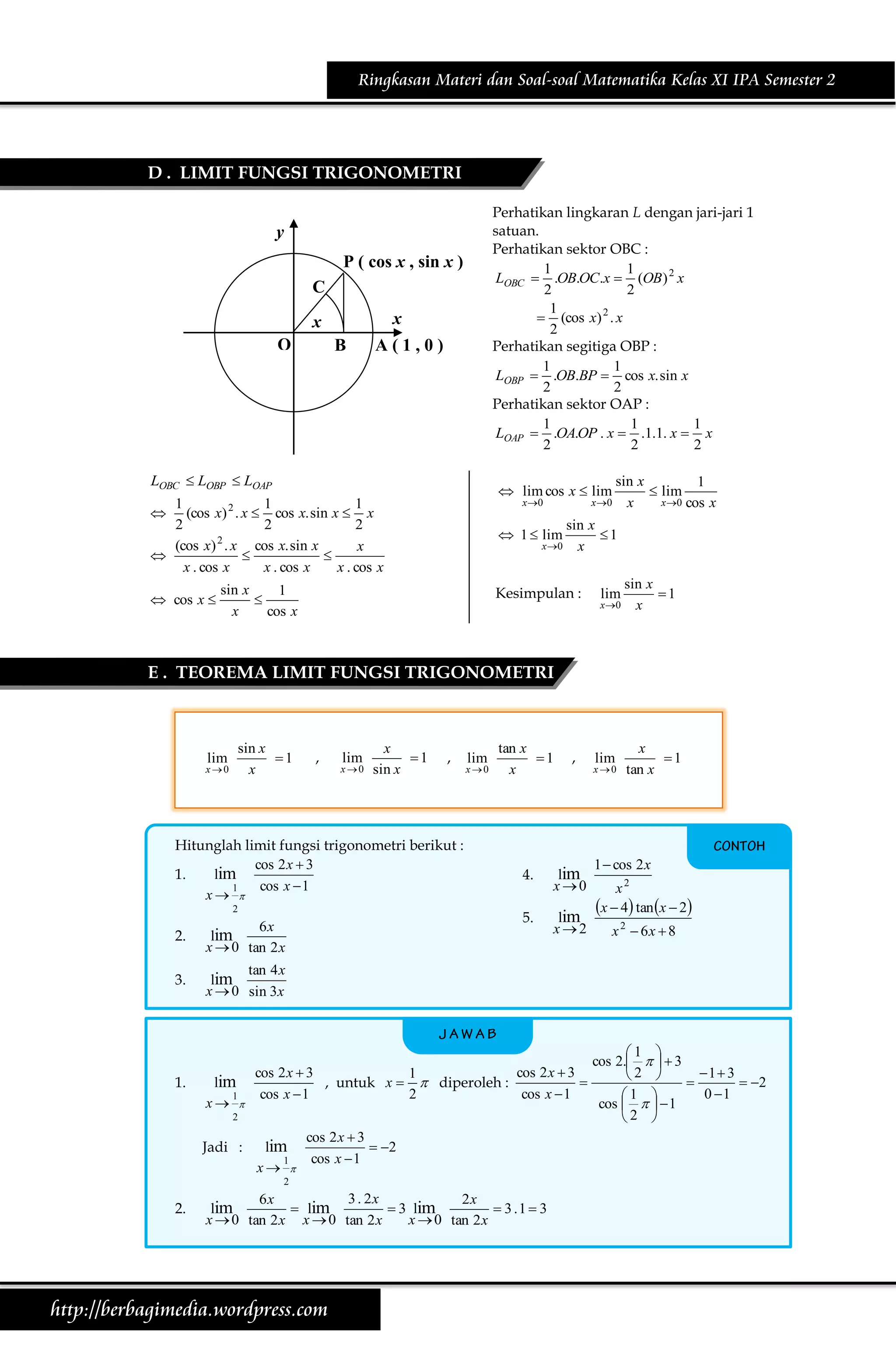 Ringkasan Materi dan Soal-soal Matematika Kelas XI IPA Semester 2

D . LIMIT FUNGSI TRIGONOMETRI
Perhatikan lingkaran L dengan jari-jari 1
satuan.
Perhatikan sektor OBC :
1
1
LOBC  .OB.OC.x  (OB ) 2 x
2
2
1
2
 (cos x) . x
2
Perhatikan segitiga OBP :
1
1
LOBP  .OB.BP  cos x. sin x
2
2
Perhatikan sektor OAP :
1
1
1
LOAP  .OA.OP . x  .1.1. x  x
2
2
2

y
P ( cos x , sin x )
C
x

x
O

B

A(1,0)

LOBC  LOBP  LOAP

x 0

1
1
1
(cos x) 2 . x  cos x. sin x  x
2
2
2
(cos x) 2 . x cos x. sin x
x



x . cos x
x . cos x
x . cos x



 cos x 

sin x
1
 lim
x 0 x
x 0 cos x

 lim cos x  lim
 1  lim

x 0

sin x
1

x
cos x

sin x
1
x

Kesimpulan :

lim

x 0

sin x
1
x

E . TEOREMA LIMIT FUNGSI TRIGONOMETRI

lim

x0

sin x
1
x

,

lim

x 0

x
1
sin x

,

Hitunglah limit fungsi trigonometri berikut :
cos 2 x  3
lim
1.
cos x  1
1
x 

6x
lim
x  0 tan 2 x

3.

tan x
1
x

,

4.

lim
x0

5.

2

2.

lim

x0

lim
x2

lim

x0

x
1
tan x

1  cos 2 x
x2
x  4 tan x  2
x 2  6x  8

tan 4 x
lim
x  0 sin 3x

1.

lim
1
x 

cos 2 x  3
cos 2 x  3
1

, untuk x   diperoleh :
cos x  1
2
cos x  1

2

Jadi :

lim
1
x 

cos 2 x  3
 2
cos x  1

2

2.

3 . 2x
6x
2x
lim
 lim
 3 lim
 3 .1  3
x  0 tan 2 x x  0 tan 2 x
x  0 tan 2 x

http://berbagimedia.wordpress.com

1 
cos 2.    3
1  3
2 

 2
0 1
1 
cos     1
2 

 