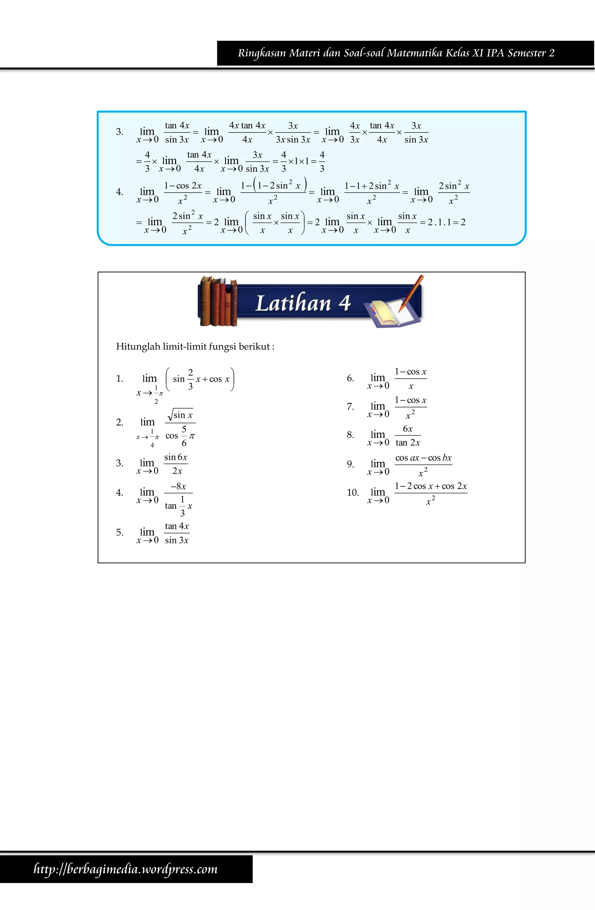 Ringkasan Materi dan Soal-soal Matematika Kelas XI IPA Semester 2

3.

tan 4 x
4 x tan 4 x
3x
4 x tan 4 x
3x
lim
 lim

 lim


x  0 sin 3x x  0
4x
3x sin 3x x  0 3x
4x
sin 3x


4.

tan 4 x
4
3x
4
4
 lim
 lim
  1 1 
x  0 sin 3x 3
3 x  0 4x
3

lim
x 0

1  cos 2 x

 lim
x 0

x2

2 sin 2 x
x

2

 lim
x 0



1  1  2 sin 2 x
x2



lim
x 0

1  1  2 sin 2 x
x2

 lim
x 0

2 sin 2 x
x2

sin x
sin x
 sin x sin x 
 2 lim 

 lim
 2 .1.1  2
  2 lim
x 0  x
x 0 x
x 0 x
x 

Hitunglah limit-limit fungsi berikut :
1.

2


lim  sin x  cos x 
3
1

x  
2

2.

3.
4.

5.

sin x
lim
5
1

x   cos
6
4
sin 6 x
lim
x  0 2x

8 x
1
tan x
3
tan 4 x
lim
x  0 sin 3x

lim
x0

http://berbagimedia.wordpress.com

6.

lim
x 0

7.

lim
x 0

8.

1  cos x
x
1  cos x

x2
6x
lim
x  0 tan 2 x

9.

lim
x 0

10.

lim
x 0

cos ax  cos bx
x2
1  2 cos x  cos 2 x
x2

 