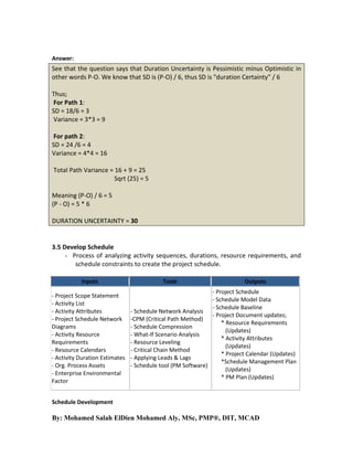 Answer:

See that the question says that Duration Uncertainty is Pessimistic minus Optimistic in
other words P-O. We know that SD is (P-O) / 6, thus SD is "duration Certainty” / 6
Thus;
For Path 1:
SD = 18/6 = 3
Variance = 3*3 = 9
For path 2:
SD = 24 /6 = 4
Variance = 4*4 = 16
Total Path Variance = 16 + 9 = 25
Sqrt (25) = 5
Meaning (P-O) / 6 = 5
(P - O) = 5 * 6
DURATION UNCERTAINTY = 30

3.5 Develop Schedule
- Process of analyzing activity sequences, durations, resource requirements, and
schedule constraints to create the project schedule.
Inputs
- Project Scope Statement
- Activity List
- Activity Attributes
- Project Schedule Network
Diagrams
- Activity Resource
Requirements
- Resource Calendars
- Activity Duration Estimates
- Org. Process Assets
- Enterprise Environmental
Factor

Tools

Outputs

- Project Schedule
- Schedule Model Data
- Schedule Baseline
- Schedule Network Analysis
- Project Document updates;
-CPM (Critical Path Method)
* Resource Requirements
- Schedule Compression
(Updates)
- What-If Scenario Analysis
* Activity Attributes
- Resource Leveling
(Updates)
- Critical Chain Method
* Project Calendar (Updates)
- Applying Leads & Lags
*Schedule Management Plan
- Schedule tool (PM Software)
(Updates)
* PM Plan (Updates)

Schedule Development

By: Mohamed Salah ElDien Mohamed Aly, MSc, PMP®, DIT, MCAD

 