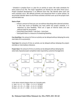 - Schedule in simplest form is a plan for an activity or event. We make schedules for
every event of our life. The major ingredients are Activity list and when those occur.
Project Schedule development is no different than that. We identify when each and
every activities occur. We defined activities and sequenced them in earlier phases. So
we provide Calendar dates to all of those activities and that sums up to the project start
and end dates too.
Slack or Float:

- A float is amount of time you can use without disturbing other planned activities.
It tells how much of flexibility you have within the project schedule. It is
important to have flexibility. There are 2 types of internal slacks and one
external slack for any project
- Total (Path) Float (Slack) = Late Start – Early Start
- Total (path) float is a measure of scheduling flexibility.
Free Slack/float: the amount of time an activity can be delayed without delaying the early

start date of its successor(s).
Total Slack: the amount of time an activity can be delayed without delaying the project

end date or intermediary milestone.
Project Slack: the amount of time an activity can be delayed without delaying the

externally imposed project completion date required by customer/management.

In the above network diagram there are 3 possible paths
I) Start -> A -> C -> E -> END --- 5 + 3 + 2 = 10 DAYS
II) Start -> B -> D -> E -> END --- 4 + 6 + 2 = 12 DAYS
III) Start -> B -> D -> F -> END --- 4 + 6 + 6 = 16 DAYS

By: Mohamed Salah ElDien Mohamed Aly, MSc, PMP®, DIT, MCAD

 