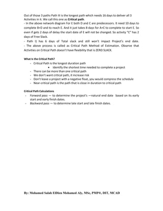 Out of those 3 paths Path III is the longest path which needs 16 days to deliver all 3
Activities in it. We call this one as Critical path.
- In the above network diagram For E both D and C are predecessors. It need 10 days to
complete B+D and to reach E. And it just takes 8 days for A+C to complete to start E. So
even if gets 2 days of delay the start date of E will not be changed. So activity “C” has 2
days of Free Slack.
- Path I) has 6 days of Total slack and still won’t impact Project’s end date.
- The above process is called as Critical Path Method of Estimation. Observe that
Activities on Critical Path doesn’t have flexibility that is ZERO SLACK.
What Is the Critical Path?

- Critical Path is the longest duration path
 Identify the shortest time needed to complete a project
- There can be more than one critical path
- We don’t want critical path, it increase risk
- Don’t leave a project with a negative float, you would compress the schedule
- Near-critical path is the path that is close in duration to critical path
Critical Path Calculations

-

Forward pass — to determine the project’s ―natural end date‖ based on its early
start and early finish dates.
Backward pass — to determine late start and late finish dates.

By: Mohamed Salah ElDien Mohamed Aly, MSc, PMP®, DIT, MCAD

 