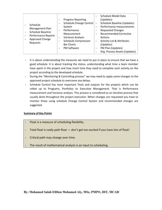-

Schedule
Management Plan
Schedule Baseline
Performance Reports
Approved Change
Requests

-

-

-

Progress Reporting
Schedule Change Control
System
Performance
Measurement
Variance Analysis
Schedule Compression
Bar Charts
PM Software

-

Schedule Model Data
(Updates)
Schedule Baseline (Updates)
Performance measurements
Requested Changes
Recommended Corrective
Actions
Activity List & Attributes
(Updates)
PM Plan (Updates)
Org. Process Assets (Updates)

It is about understanding the measures we need to put in place to ensure that we have a
good schedule. It is about tracking the status, understanding what time a team member
have spent in the project and how much time they need to complete each activity on the
project according to the developed schedule.
During the “Monitoring & Controlling process” we may need to apply some changes to the
approved project schedule to overcome any delays.
Schedule Control has most important Tools and outputs for the projects which can be
rolled up to Programs, Portfolios to Executive Management. That is Performance
measurement and Variance analysis. This process is considered as an iterative process that
usually done throughout the project execution. When changes are requested you have to
monitor those using schedule Change Control System and recommended changes are
suggested.

Summary of Key Points

-

Float is a measure of scheduling flexibility.

-

Total float is really path float — don’t get too excited if you have lots of float!

-

Critical path may change over time.

-

The result of mathematical analysis is an input to scheduling.

By: Mohamed Salah ElDien Mohamed Aly, MSc, PMP®, DIT, MCAD

 