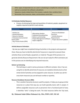 Other types of dependencies are used in scheduling to simplify the network logic as
well as to constrain the software calculations
Sequence closely related items first (create a subnet), then combine them.
Remember that resources, dates, and durations come later.

-

3.3 Estimate Activity Resource
 Process of estimating the type and quantities of material, people, equipment or
supplies required to perform each activity.
Inputs
- Activity List
- Activity Attributes
- Resource Calendar
- Enterprise Environmental
factors (EEF)
- Org. Process Assets (OPA)

Tools
- Alternatives Analysis
- Published Estimating Data
- Bottom-up Estimating
- Project Management Software
- Expert Judgment

Outputs
- Resource Breakdown
Structure
- Activity Resource
Requirements
- Project document updates

Activity Resource Estimation:

- By now you might have completed listing all activities in the projects and sequenced
those. Now you have to identify what kind of resources is required to execute those
activities those can be People, equipment, or material. The goal of this process is to
generate Activity Resource Requirement. We are not yet ready for effort estimation yet.
In this process we are identifying only required resources.
Bottom-up Estimating
-

This technique is used in various processes in different contexts. Here, if we are
using this to identify what kind of resources are needed at Activity level so that
similar kind of activities can be assigned to same resource. So when you ask for
cross team resources you can tell exact number or quantity.

Resource Breakdown Structure (RBS):
-

This is another hierarchy structure used for projects. It helps you to group similar
resources at a place that way you can build specialty teams with in project. It
defines assignable resources such as personnel, from a functional point of view;
it identifies "who" is doing the work. The total resources define the Top Level,

By: Mohamed Salah ElDien Mohamed Aly, MSc, PMP®, DIT, MCAD

 