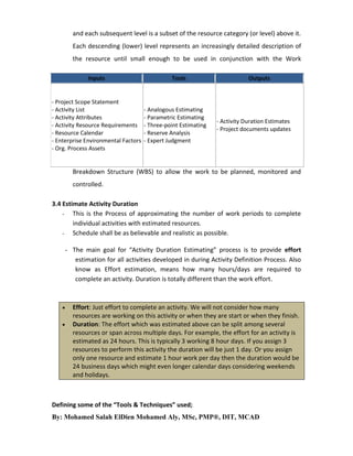 and each subsequent level is a subset of the resource category (or level) above it.
Each descending (lower) level represents an increasingly detailed description of
the resource until small enough to be used in conjunction with the Work
Inputs

- Project Scope Statement
- Activity List
- Activity Attributes
- Activity Resource Requirements
- Resource Calendar
- Enterprise Environmental Factors
- Org. Process Assets

Tools

- Analogous Estimating
- Parametric Estimating
- Three-point Estimating
- Reserve Analysis
- Expert Judgment

Outputs

- Activity Duration Estimates
- Project documents updates

Breakdown Structure (WBS) to allow the work to be planned, monitored and
controlled.
3.4 Estimate Activity Duration
- This is the Process of approximating the number of work periods to complete
individual activities with estimated resources.
- Schedule shall be as believable and realistic as possible.
- The main goal for “Activity Duration Estimating” process is to provide effort
estimation for all activities developed in during Activity Definition Process. Also
know as Effort estimation, means how many hours/days are required to
complete an activity. Duration is totally different than the work effort.




Effort: Just effort to complete an activity. We will not consider how many
resources are working on this activity or when they are start or when they finish.
Duration: The effort which was estimated above can be split among several
resources or span across multiple days. For example, the effort for an activity is
estimated as 24 hours. This is typically 3 working 8 hour days. If you assign 3
resources to perform this activity the duration will be just 1 day. Or you assign
only one resource and estimate 1 hour work per day then the duration would be
24 business days which might even longer calendar days considering weekends
and holidays.

Defining some of the “Tools & Techniques” used;
By: Mohamed Salah ElDien Mohamed Aly, MSc, PMP®, DIT, MCAD

 