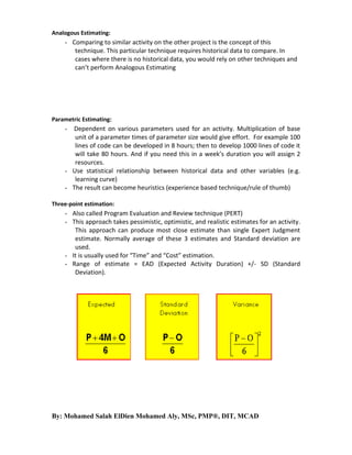 Analogous Estimating:

- Comparing to similar activity on the other project is the concept of this
technique. This particular technique requires historical data to compare. In
cases where there is no historical data, you would rely on other techniques and
can’t perform Analogous Estimating

Parametric Estimating:

Dependent on various parameters used for an activity. Multiplication of base
unit of a parameter times of parameter size would give effort. For example 100
lines of code can be developed in 8 hours; then to develop 1000 lines of code it
will take 80 hours. And if you need this in a week’s duration you will assign 2
resources.
- Use statistical relationship between historical data and other variables (e.g.
learning curve)
- The result can become heuristics (experience based technique/rule of thumb)
-

Three-point estimation:

- Also called Program Evaluation and Review technique (PERT)
- This approach takes pessimistic, optimistic, and realistic estimates for an activity.
This approach can produce most close estimate than single Expert Judgment
estimate. Normally average of these 3 estimates and Standard deviation are
used.
- It is usually used for “Time” and “Cost” estimation.
- Range of estimate = EAD (Expected Activity Duration) +/- SD (Standard
Deviation).

By: Mohamed Salah ElDien Mohamed Aly, MSc, PMP®, DIT, MCAD

 