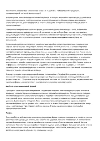 Техническим регламентом Таможенного союза (ТР ТС 007/2011 «О безопасности продукции,
предназначенной для детей и подростков»).
В числе прочих, при оценке безопасности материалов, из которых изготовлена детская одежда, учитывают
показатели токсичности, гигроскопичности и воздухопроницаемости. Иными словами, в материалах
школьной формы не должно содержаться токсичных веществ, они должны хорошо поглощать влагу и
пропускать воздух.
Поверхность тела ребенка в школьной форме должна иметь доступ к кислороду, а влага, выделяемая
порами кожи, должна выводиться наружу. В противном случае, ребенок будет потеть и простужаться,
страдать от дерматитов, будут нарушены механизмы естественной терморегуляции организма, что приведет
к постоянной усталости, головокружениям, а также развитию хронических сердечно-сосудистых
заболеваний.
К сожалению, достоверно проверить характеристики тканей на соответствие санитарно-гигиеническим
нормам можно только в лаборатории, поэтому лучше всего обратить внимание на состав материалов
непосредственно при приобретении школьной формы. Оптимальный состав тканей, применяемых для
изготовления детской одежды, не регламентирован каким-либо нормативным документом. Тем не менее,
для потребителей есть определенные ориентиры. Так, верхний слой изделия должен состоять не менее чем
на 35% из натурального волокна (например, шерсти) или вискозы. Что касается подкладки, то оптимально
она должна быть сделана из 100% натурального волокна или вискозы. Рубашки и блузы должны быть
изготовлены из тканей с содержанием натурального волокна или вискозы не менее 65%. Правда, доверять
информации о составе тканей на ярлыке следует только в том случае, если вы уверены в честности
производителя. Нередко информация на ярлыках отличается от фактического состава тканей. Но это можно
проверить только в лабораторных условиях.
В целом ситуация с качеством школьной формы, продающейся в Российской Федерации, остается
тревожной. Тестовые закупки изделий, проведенные Национальным союзом производителей школьной
формы совместно с Обществом защиты потребителей, показали, что более 80% одежды, маркированной как
«школьная форма», не соответствует санитарно-гигиеническому законодательству.
Удобство ухода за школьной формой
Приобретая школьную форму для ребенка, следует сразу подумать о ее последующей стирке и глажке в
домашних условиях. Мальчики традиционно пачкают одежду быстрее девочек. Соответственно, пиджак в
качестве повседневной школьной формы вряд ли подойдет – это исключительно парадный вариант. Для
повседневной носки гораздо лучше подходит школьная курточка, которая легко стирается в домашних
условиях, быстро сушится и гладится. То же самое касается жакета для девочки и сарафана. Изделия
школьной формы в идеале должны быть такими, чтобы их можно было привести в порядок за один вечерночь, а на следующее утро отправить ребенка в школу. В таком случае можно даже обойтись без
«резервного» комплекта.
Резюме
Если приобрести действительно качественную школьную форму, то можно сэкономить не только на покупке
разнообразной одежды для ребенка, но и сберечь его здоровье, повысить успеваемость. К приобретению
школьной формы следует отнестись крайне ответственно: нужно обратить внимание на крой, фасон и
материалы. Помните, что вашему ребенку придется ходить в школьной форме большую часть дня в течение
всего учебного года. В таких обстоятельствах школьная форма – это больше, чем одежда. По сути, это
дополнительная защита ребенка и его помощница в учебе.

 