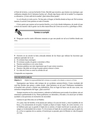 el fruto de la tierra, y así nos ha hecho Cristo. Decidió que nosotros, que éramos sus enemigos, que
estábamos alejados de él, fuéramos hechos sal. ¿Puede algo bueno salir de la tumba? La respuesta
es aﬁrmativa. ¡Cristo salió de la tumba! ¡Qué maravilloso poder!
La sal abunda en todas partes. No hay país, ni hogar, ni familia donde no haya sal. De la misma
manera, la sal de Cristo penetra en todo el mundo.
Cristo quiere que seamos sal en nuestra familia y en el sitio donde trabajamos, de modo tal que
a través de nuestra vida la gente vea la obra maravillosa de Cristo en nosotros y gloriﬁque a Dios.

4 Ponga por escrito cuatro diferentes maneras en que uno puede ser sal en el ámbito donde uno
vive.
..................................................................................
..................................................................................
..................................................................................
..................................................................................
5 Encierre en un círculo la letra colocada delante de las frases que indican las lecciones que
podemos aprender de la sal.
a El cristiano hace enemigos.
b El cristiano ayuda a la gente a encontrar a Dios.
c Nuestra naturaleza es ser como Jesús.
d Nuestras palabras son más importantes que lo que somos nosotros.
e Nuestra vida debe ser tal que la gente quiera conocer a Jesús.
f La vida sin Cristo es como la comida sin sal.
Compruebe sus respuestas
SER RESPONSABLES
Objetivo 3.

Deﬁnir la responsabilidad del cristiano en ayudar a los demás a conocer a Cristo.

Supongamos que hemos sido testigos de un accidente automovilístico. Como resultado del
cual hay heridos que gimen y piden ayuda. ¿Qué haríamos en tal caso? Podríamos trasladarlos
al hospital más cercano o llamar una ambulancia. Pero en lugar de hacer una de esas cosas, nos
retiramos tranquilamente del lugar. ¿Qué ocurriría?
Aunque nosotros no los conocieramos y además no hubiéramos provocado el accidente; aún así
estaríamos quebrantando la ley. Hasta podríamos ser detenidos y llevados a la cárcel por no haber
ayudado a esas personas en momentos de necesidad.
Leamos lo que Dios dice en su Palabra:
A ti, pues, hijo de hombre, te he puesto por atalaya a la casa de Israel, y otras la palabra de mi
boca, y los amonestarás de mi parte. Cuando yo dijere al impío: Impío, de cierto morirás; si tú
no hablares para que se guarde el impío de su camino, el impío morirá por su pecado, pero su
sangre yo la demandaré de tu mano. Y si tú avisares al impío de su camino para que se aparte de
él, y él no se apartare de su camino, él morirá por su pecado, pero tú libraste tu vida (Ezequiel
33:7-9).
25

 