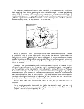 Es lamentable que tantos cristianos no toman conciencia de su responsabilidad o de su deber
hacia los demás. Cada uno de nosotros tiene una responsabilidad dada y deﬁnida. No podemos
darnos el lujo de mostrarnos indiferentes Pensemos en quienes nos rodean: en nuestra familia, en el
sitio donde trabajamos, en los lugares públicos. ¡Cuántos de ellos luchan y se esfuerzan sin Cristo!
¿Y hemos de permanecer sentados tranquilamente y dejarlos morir? ¡No, mil veces No! Muchísimo
mejor es decir con Isaías: “He aquí, envíame a mí” (Isaías 6:8).

Cierto día Jesús curó y liberó a un hombre dominado por el diablo. Andaba desnudo y vivía en
el cementerio. Luego de curarlo, Jesús le dijo: “Vuélvete a tu casa, y cuenta cuán grandes cosas
ha hecho Dios contigo” (Lucas 8:39). ¡Podemos imaginarnos al hombre anunciando de casa en
casa las buenas nuevas del maravilloso poder de Jesús! Nuestros familiares, nuestros amigos, los
miembros de nuestra comunidad jamás sabrán de las maravillosas cosas que hace Jesús, a menos
que se las digamos.
El apóstol Pablo sintió su responsabilidad. Aunque fue escogido por Dios para llevar el mensaje
a los gentiles, que no formaban parte de su propio pueblo, no descuidó a ninguno. Por dondequiera
que fuese, primero llevó el mensaje a los suyos y luego a los gentiles. Creemos que Jesús, en
Hechos 1:8 nos dice que hemos de ser testigos primero en Jerusalén (nuestro propio hogar), luego
en Judea (nuestro país), más tarde en Samaria (los países limítrofes al nuestro), y ﬁnalmente en
todos los términos de la tierra (el mundo entero). Cristo quiere hablarles a los nuestros. Quiere
salvarlos. Quiere escribir sus nombres en el Libro de la Vida. Pero no lo hará solo. Nuestro Señor
Jesucristo quiere trabajar con nosotros y por intermedio nuestro.
Cuando Pablo habló a los dirigentes de la iglesia de Efeso, les dijo, entre otras cosas, lo
siguiente:
No he rehuido anunciarles ni compartir con ustedes ni proclamarles noche y día cuál es el
propósito de Dios. Por lo tanto, cuídense ustedes y asuman la responsabilidad con la cual el
Espíritu Santo los ha investido (Hechos 20:27, 28).

26

 