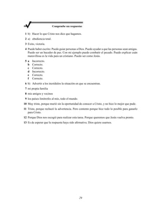 1 b) Hacer lo que Cristo nos dice que hagamos.
2 a) obediencia total.
3 Exito, victoria.
4 Puede haber escrito: Puedo guiar personas a Dios. Puedo ayudar a que las personas sean amigas.
Puedo ser un hacedor de paz. Con mi ejemplo puedo combatir el pecado. Puedo explicar cuán
maravillosa es la vida para un cristiano. Puedo ser como Jesús.
5 a
b
c
d
e
f

Incorrecto.
Correcto.
Correcto.
Incorrecto.
Correcto.
Correcto.

6 b) Advertir a los incrédulos la situación en que se encuentran.
7 mi propia familia
8 mis amigos y vecinos
9 los países limítrofes al mío, todo el mundo.
10 Muy triste, porque murió sin la oportunidad de conocer a Cristo, y no hice lo mejor que pude.
11 Triste, porque rechazó la advertencia. Pero contento porque hice todo lo posible para ganarlo
para Cristo.
12 Porque Dios nos escogió para realizar esta tarea. Porque queremos que Jesús vuelva pronto.
13 Es de esperar que la respuesta haya sido aﬁrmativa. Dios quiere usarnos.

29

 
