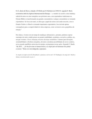 E (3), direto de Davos, relatado n’O Globo por D. Berlinck em 23/01/14: segundo F. Birol,
economista chefe da Agência Internacional de Energia, “...o mundo vai assistir a uma mudança
radical de atores no setor energético nos próximos anos, com exportadores tradicionais no
Oriente Médio se transformando em grandes consumidores e antigos consumidores se tornando
exportadores. Se fosse um teatro, eu diria que o papel dos atores está sendo reescrito, com os
Estados Unidos e o Brasil se tornando importantes exportadores. Isso terá não apenas
consequência para a competividade de várias empresas, como vai mexer com a geopolítica da
energia.”
Em síntese, vivemos em um tempo de mudanças substanciais e, portanto, podemos esperar
rearranjos de curto e médio prazos na pseudo estabilidade, econômica, energética, política, etc,
em que vivemos. / Every changing structure develops instabilities / Atentos para inovações,
sustentabilidade e eficiência energética, devemos considerar possibilidades de novos cenários,
novos pseudo equilíbrios nesta área de energia, ao programar nossas ações. Segundo C. Ruehl,
“By 2035, …, for the first time in human history, no single fuel will dominate the global
economy.” Desta vez sem indigestão, esperamos.

As citações em inglês são de Gro Brundtland ( a primeira) e do livro de C. H. Waddington e do artigo de C. Ruehl (a
última), estesreferenciados no post .2

 