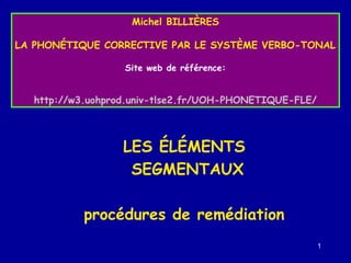 Michel BILLIÈRES
LA PHONÉTIQUE CORRECTIVE PAR LE SYSTÈME VERBO-TONAL
Site web de référence:

http://w3.uohprod.univ-tlse2.fr/UOH-PHONETIQUE-FLE/

LES ÉLÉMENTS
SEGMENTAUX
procédures de remédiation
1

 