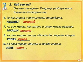2. Кой съм аз?
Отгатни загадките. Подреди разбърканите
букви на отговорите им.
6. Аз ям мърша и пречиствам природата.
ЯДШДЕЛ __________.
лешояд

7. Аз съм малка, ям семена и имам много врагове.
МКАШИ ________.
мишка
8. Аз съм хищна птица, обичам да ловувам нощем.
ХБЛАУ ________.
бухал
9. Аз паса трева, обичам и млади клонки.
елен
НЕЛЕ _______.

 