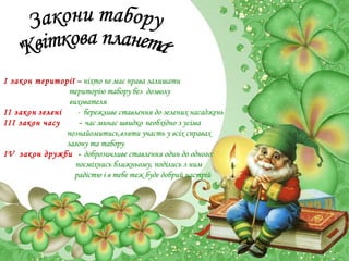 І закон території – ніхто не має права залишати
територію табору без дозволу
вихователя
ІІ закон зелені
- бережливе ставлення до зелених насаджень
ІІІ закон часу
- час минає швидко необхідно з усіма
познайомитись,взяти участь у всіх справах
загону та табору
ІV закон дружби - доброзичливе ставлення один до одного:
посміхнись ближньому, поділись з ним
радістю і в тебе теж буде добрий настрій

 