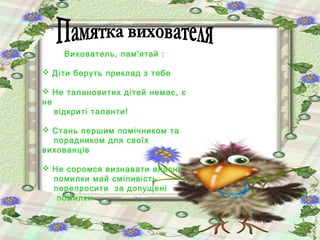 Вихователь, пам'ятай :
 Діти беруть приклад з тебе
 Не талановитих дітей немає, є
не
відкриті таланти!
 Стань першим помічником та
порадником для своїх
вихованців
 Не соромся визнавати власні
помилки май сміливість
перепросити за допущені
помилки

 