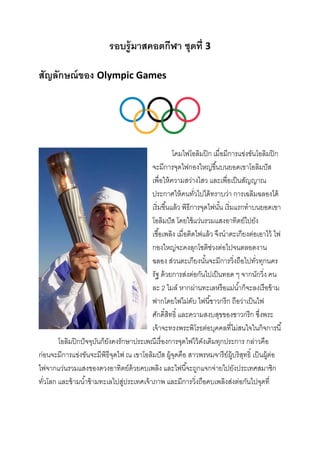 รอบรู้ มาสคอตกีฬา ชุดที่ 3
สัญลักษณ์ ของ Olympic Games

โคมไฟโอลิมปิ ก เมื่อมีการแข่งขันโอลิมปิ ก
จะมีการจุดไฟกองใหญ่ขึ ้นบนยอดเขาโอลิมปั ส
เพื่อให้ ความสว่างไสว และเพื่อเป็ นสัญญาณ
ประกาศให้ คนทัวไปได้ ทราบว่า การเฉลิมฉลองได้
่
เริ่มขึ ้นแล้ ว พิธีการจุดไฟนัน เริ่มแรกทาบนยอดเขา
้
โอลิมปั ส โดยใช้ แว่นรวมแสงอาทิตย์ไปยัง
เชื ้อเพลิง เมื่อติดไฟแล้ ว จึงนาตะเกียงต่อเอาไว้ ไฟ
กองใหญ่จะคงลุกโชติช่วงต่อไปจนตลอดงาน
ฉลอง ส่วนตะเกียงนันจะมีการวิงถือไปทัวทุกนคร
้
่
่
รัฐ ด้ วยการส่งต่อกันไปเป็ นทอด ๆ จากนักวิง คน
่
ละ 2 ไมล์ หากผ่านทะเลหรื อแม่น ้าก็จะลงเรื อข้ าม
ฟากโดยไฟไม่ดบ ไฟนี ้ชาวกรี ก ถือว่าเป็ นไฟ
ั
ศักดิ์สทธิ์ และความสงบสุขของชาวกรี ก ซึ่งพระ
ิ
เจ้ าจะทรงพระพิโรธต่อบุคคลที่ไม่สนใจในกิจการนี ้
โอลิมปิ กปั จจุบนก็ยงคงรักษาประเพณีเรื่ องการจุดไฟไว้ ดงเดิมทุกประการ กล่าวคือ
ั ั
ั
ก่อนจะมีการแข่งขันจะมีพิธีจดไฟ ณ เขาโอลิมปั ส ผู้จดคือ สาวพรหมจารี ย์ผ้ บริสทธิ์ เป็ นผู้ต่อ
ุ
ุ
ู ุ
ไฟจากแว่นรวมแสงของดวงอาทิตย์ด้วยคบเพลิง และไฟนี ้จะถูกแจกจ่ายไปยังประเทศสมาชิก
ทัวโลก และข้ ามน ้าข้ ามทะเลไปสูประเทศเจ้ าภาพ และมีการวิงถือคบเพลิงส่งต่อกันไปจุดที่
่
่
่

 
