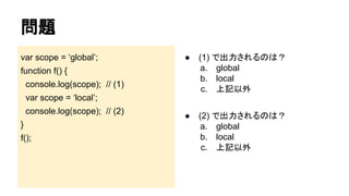問題
var scope = ‘global’;

●

(1) で出力されるのは？
a. global
b. local
c. 上記以外

●

(2) で出力されるのは？
a. global
b. local
c. 上記以外

function f() {
console.log(scope); // (1)
var scope = ‘local’;
console.log(scope); // (2)
}
f();

 