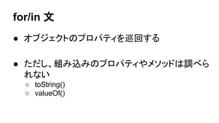 for/in 文
● オブジェクトのプロパティを巡回する
● ただし、組み込みのプロパティやメソッドは調べら
れない
○ toString()
○ valueOf()

 